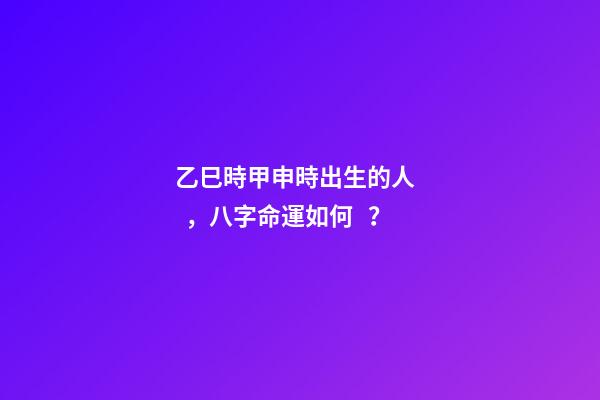 乙巳時甲申時出生的人，八字命運如何？